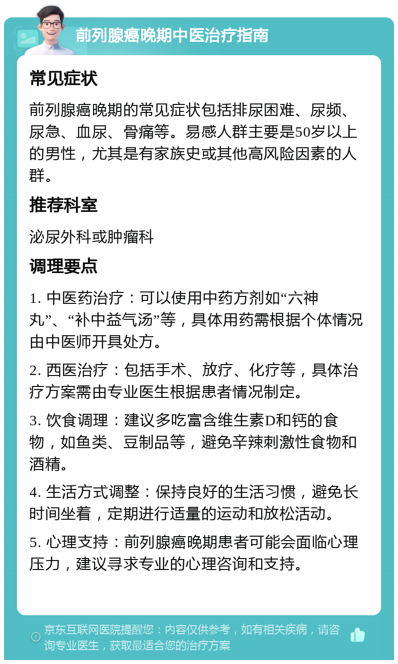 前列腺癌晚期中医治疗指南 常见症状 前列腺癌晚期的常见症状包括排尿困难、尿频、尿急、血尿、骨痛等。易感人群主要是50岁以上的男性，尤其是有家族史或其他高风险因素的人群。 推荐科室 泌尿外科或肿瘤科 调理要点 1. 中医药治疗：可以使用中药方剂如“六神丸”、“补中益气汤”等，具体用药需根据个体情况由中医师开具处方。 2. 西医治疗：包括手术、放疗、化疗等，具体治疗方案需由专业医生根据患者情况制定。 3. 饮食调理：建议多吃富含维生素D和钙的食物，如鱼类、豆制品等，避免辛辣刺激性食物和酒精。 4. 生活方式调整：保持良好的生活习惯，避免长时间坐着，定期进行适量的运动和放松活动。 5. 心理支持：前列腺癌晚期患者可能会面临心理压力，建议寻求专业的心理咨询和支持。