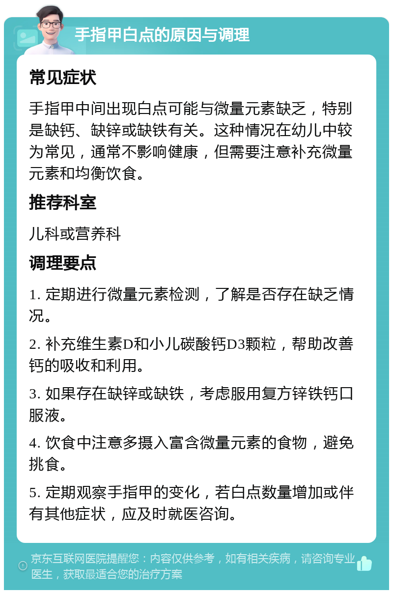 手指甲白点的原因与调理 常见症状 手指甲中间出现白点可能与微量元素缺乏，特别是缺钙、缺锌或缺铁有关。这种情况在幼儿中较为常见，通常不影响健康，但需要注意补充微量元素和均衡饮食。 推荐科室 儿科或营养科 调理要点 1. 定期进行微量元素检测，了解是否存在缺乏情况。 2. 补充维生素D和小儿碳酸钙D3颗粒，帮助改善钙的吸收和利用。 3. 如果存在缺锌或缺铁，考虑服用复方锌铁钙口服液。 4. 饮食中注意多摄入富含微量元素的食物，避免挑食。 5. 定期观察手指甲的变化，若白点数量增加或伴有其他症状，应及时就医咨询。