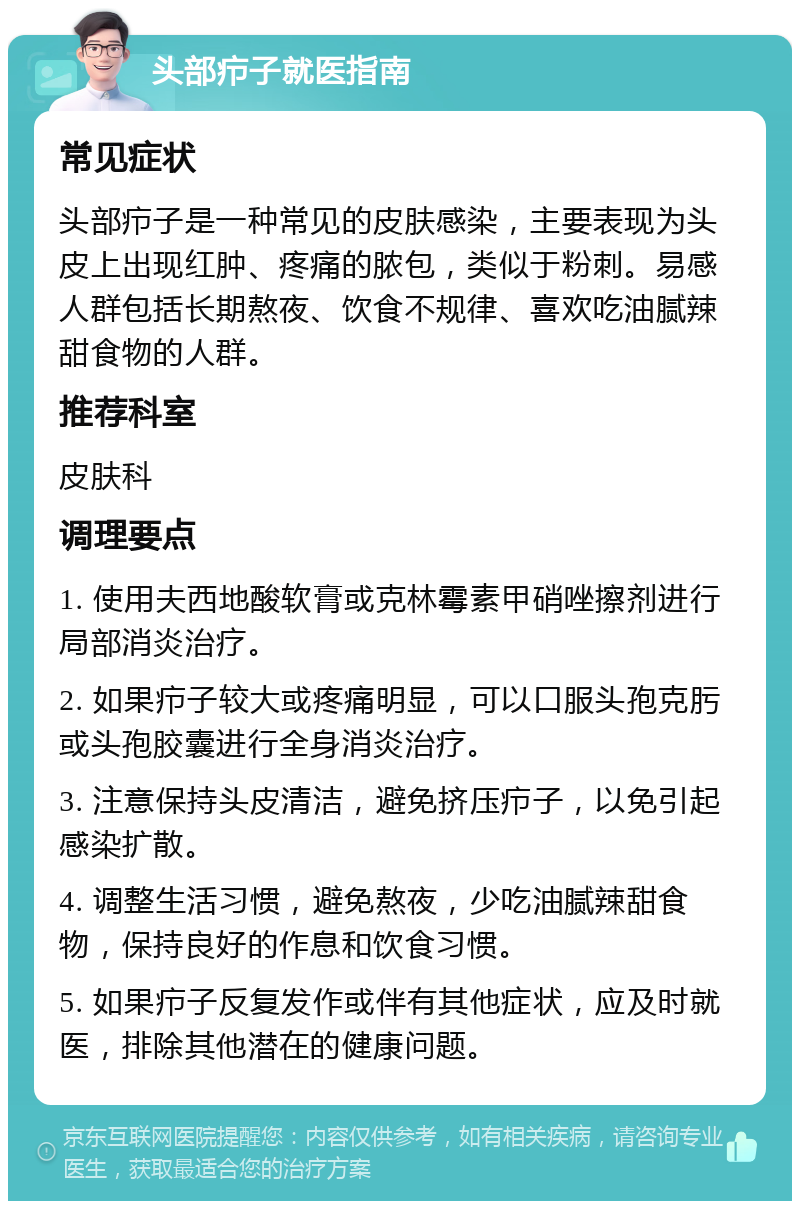 头部疖子就医指南 常见症状 头部疖子是一种常见的皮肤感染，主要表现为头皮上出现红肿、疼痛的脓包，类似于粉刺。易感人群包括长期熬夜、饮食不规律、喜欢吃油腻辣甜食物的人群。 推荐科室 皮肤科 调理要点 1. 使用夫西地酸软膏或克林霉素甲硝唑擦剂进行局部消炎治疗。 2. 如果疖子较大或疼痛明显，可以口服头孢克肟或头孢胶囊进行全身消炎治疗。 3. 注意保持头皮清洁，避免挤压疖子，以免引起感染扩散。 4. 调整生活习惯，避免熬夜，少吃油腻辣甜食物，保持良好的作息和饮食习惯。 5. 如果疖子反复发作或伴有其他症状，应及时就医，排除其他潜在的健康问题。