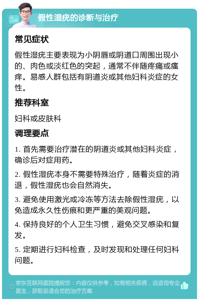 假性湿疣的诊断与治疗 常见症状 假性湿疣主要表现为小阴唇或阴道口周围出现小的、肉色或淡红色的突起，通常不伴随疼痛或瘙痒。易感人群包括有阴道炎或其他妇科炎症的女性。 推荐科室 妇科或皮肤科 调理要点 1. 首先需要治疗潜在的阴道炎或其他妇科炎症，确诊后对症用药。 2. 假性湿疣本身不需要特殊治疗，随着炎症的消退，假性湿疣也会自然消失。 3. 避免使用激光或冷冻等方法去除假性湿疣，以免造成永久性伤痕和更严重的美观问题。 4. 保持良好的个人卫生习惯，避免交叉感染和复发。 5. 定期进行妇科检查，及时发现和处理任何妇科问题。