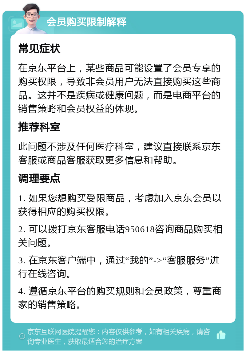 会员购买限制解释 常见症状 在京东平台上，某些商品可能设置了会员专享的购买权限，导致非会员用户无法直接购买这些商品。这并不是疾病或健康问题，而是电商平台的销售策略和会员权益的体现。 推荐科室 此问题不涉及任何医疗科室，建议直接联系京东客服或商品客服获取更多信息和帮助。 调理要点 1. 如果您想购买受限商品，考虑加入京东会员以获得相应的购买权限。 2. 可以拨打京东客服电话950618咨询商品购买相关问题。 3. 在京东客户端中，通过“我的”->“客服服务”进行在线咨询。 4. 遵循京东平台的购买规则和会员政策，尊重商家的销售策略。