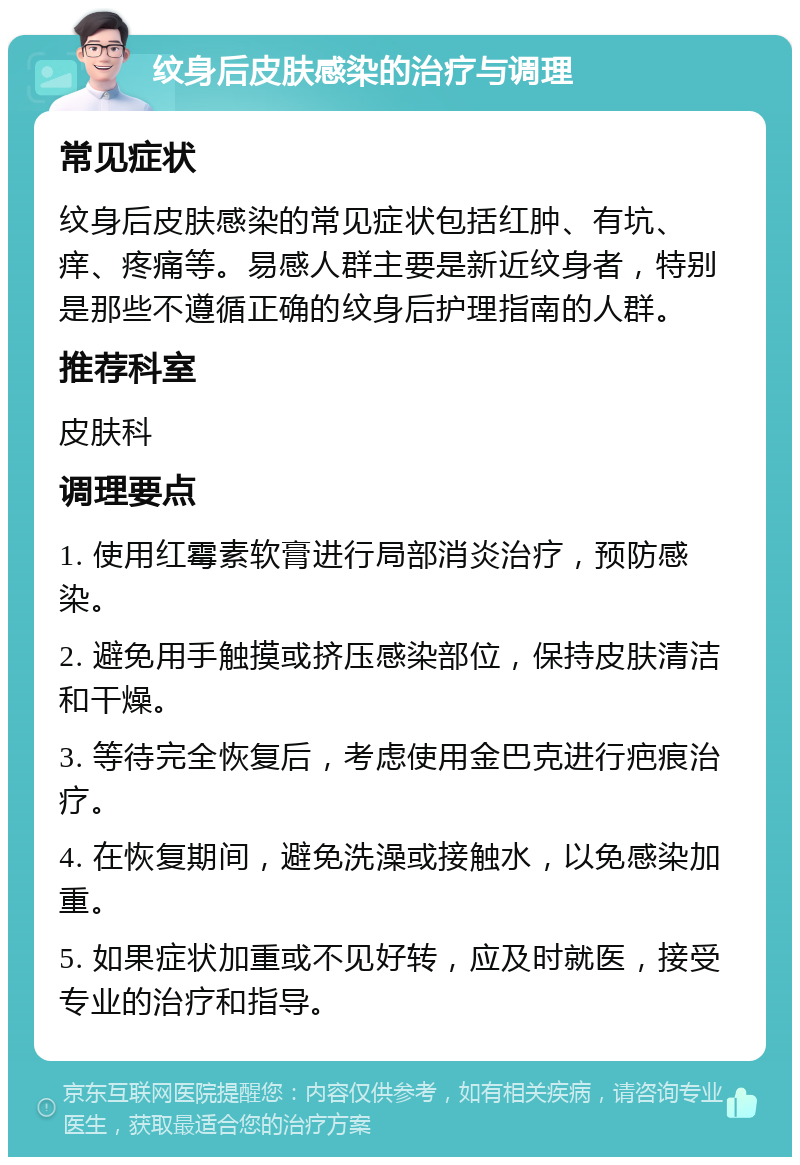 纹身后皮肤感染的治疗与调理 常见症状 纹身后皮肤感染的常见症状包括红肿、有坑、痒、疼痛等。易感人群主要是新近纹身者，特别是那些不遵循正确的纹身后护理指南的人群。 推荐科室 皮肤科 调理要点 1. 使用红霉素软膏进行局部消炎治疗，预防感染。 2. 避免用手触摸或挤压感染部位，保持皮肤清洁和干燥。 3. 等待完全恢复后，考虑使用金巴克进行疤痕治疗。 4. 在恢复期间，避免洗澡或接触水，以免感染加重。 5. 如果症状加重或不见好转，应及时就医，接受专业的治疗和指导。