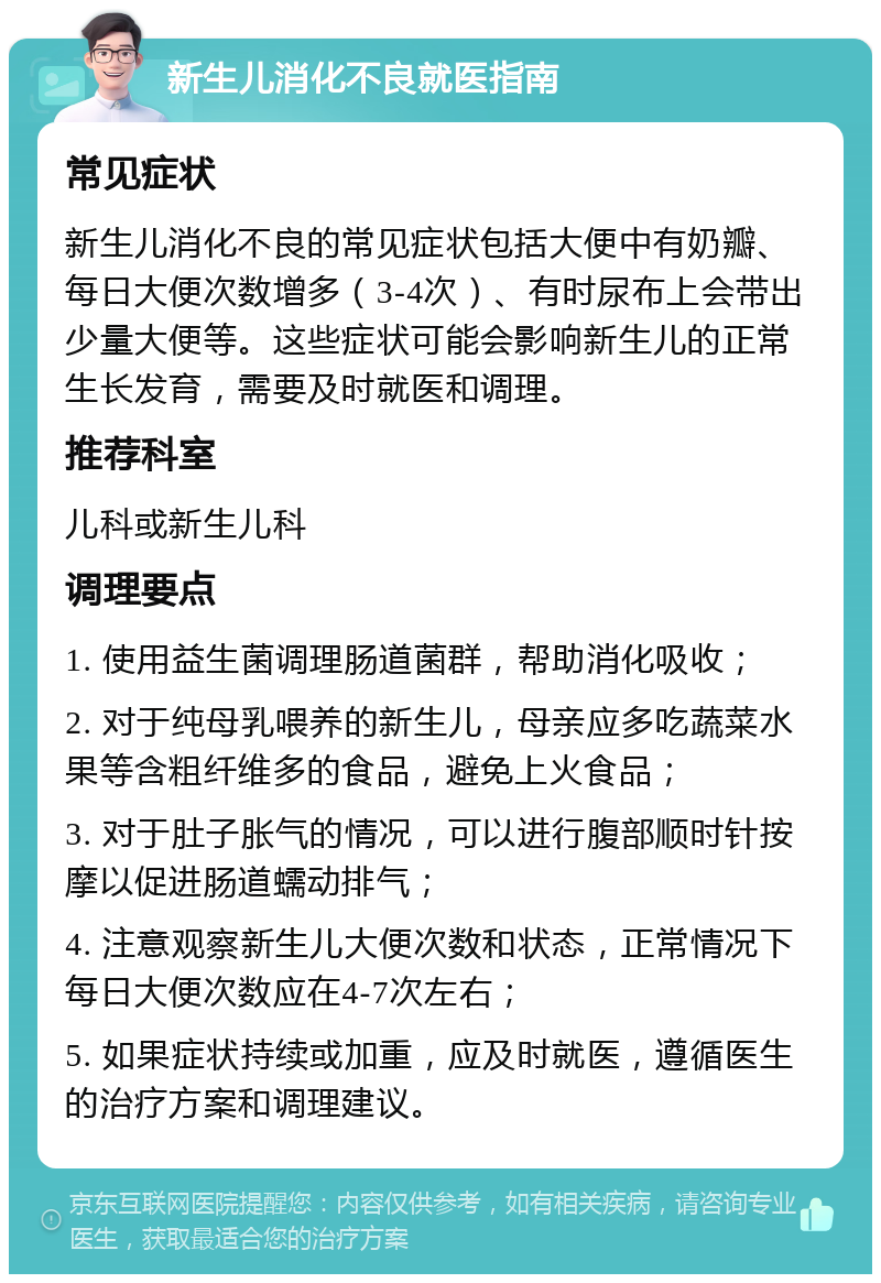 新生儿消化不良就医指南 常见症状 新生儿消化不良的常见症状包括大便中有奶瓣、每日大便次数增多（3-4次）、有时尿布上会带出少量大便等。这些症状可能会影响新生儿的正常生长发育，需要及时就医和调理。 推荐科室 儿科或新生儿科 调理要点 1. 使用益生菌调理肠道菌群，帮助消化吸收； 2. 对于纯母乳喂养的新生儿，母亲应多吃蔬菜水果等含粗纤维多的食品，避免上火食品； 3. 对于肚子胀气的情况，可以进行腹部顺时针按摩以促进肠道蠕动排气； 4. 注意观察新生儿大便次数和状态，正常情况下每日大便次数应在4-7次左右； 5. 如果症状持续或加重，应及时就医，遵循医生的治疗方案和调理建议。