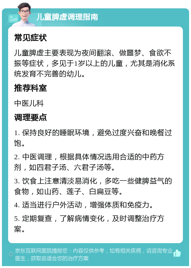 儿童脾虚调理指南 常见症状 儿童脾虚主要表现为夜间翻滚、做噩梦、食欲不振等症状，多见于1岁以上的儿童，尤其是消化系统发育不完善的幼儿。 推荐科室 中医儿科 调理要点 1. 保持良好的睡眠环境，避免过度兴奋和晚餐过饱。 2. 中医调理，根据具体情况选用合适的中药方剂，如四君子汤、六君子汤等。 3. 饮食上注意清淡易消化，多吃一些健脾益气的食物，如山药、莲子、白扁豆等。 4. 适当进行户外活动，增强体质和免疫力。 5. 定期复查，了解病情变化，及时调整治疗方案。