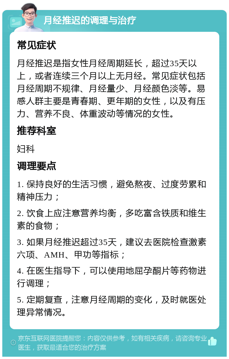 月经推迟的调理与治疗 常见症状 月经推迟是指女性月经周期延长，超过35天以上，或者连续三个月以上无月经。常见症状包括月经周期不规律、月经量少、月经颜色淡等。易感人群主要是青春期、更年期的女性，以及有压力、营养不良、体重波动等情况的女性。 推荐科室 妇科 调理要点 1. 保持良好的生活习惯，避免熬夜、过度劳累和精神压力； 2. 饮食上应注意营养均衡，多吃富含铁质和维生素的食物； 3. 如果月经推迟超过35天，建议去医院检查激素六项、AMH、甲功等指标； 4. 在医生指导下，可以使用地屈孕酮片等药物进行调理； 5. 定期复查，注意月经周期的变化，及时就医处理异常情况。