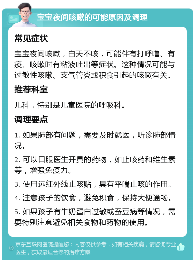 宝宝夜间咳嗽的可能原因及调理 常见症状 宝宝夜间咳嗽，白天不咳，可能伴有打呼噜、有痰、咳嗽时有粘液吐出等症状。这种情况可能与过敏性咳嗽、支气管炎或积食引起的咳嗽有关。 推荐科室 儿科，特别是儿童医院的呼吸科。 调理要点 1. 如果肺部有问题，需要及时就医，听诊肺部情况。 2. 可以口服医生开具的药物，如止咳药和维生素等，增强免疫力。 3. 使用远红外线止咳贴，具有平喘止咳的作用。 4. 注意孩子的饮食，避免积食，保持大便通畅。 5. 如果孩子有牛奶蛋白过敏或蚕豆病等情况，需要特别注意避免相关食物和药物的使用。