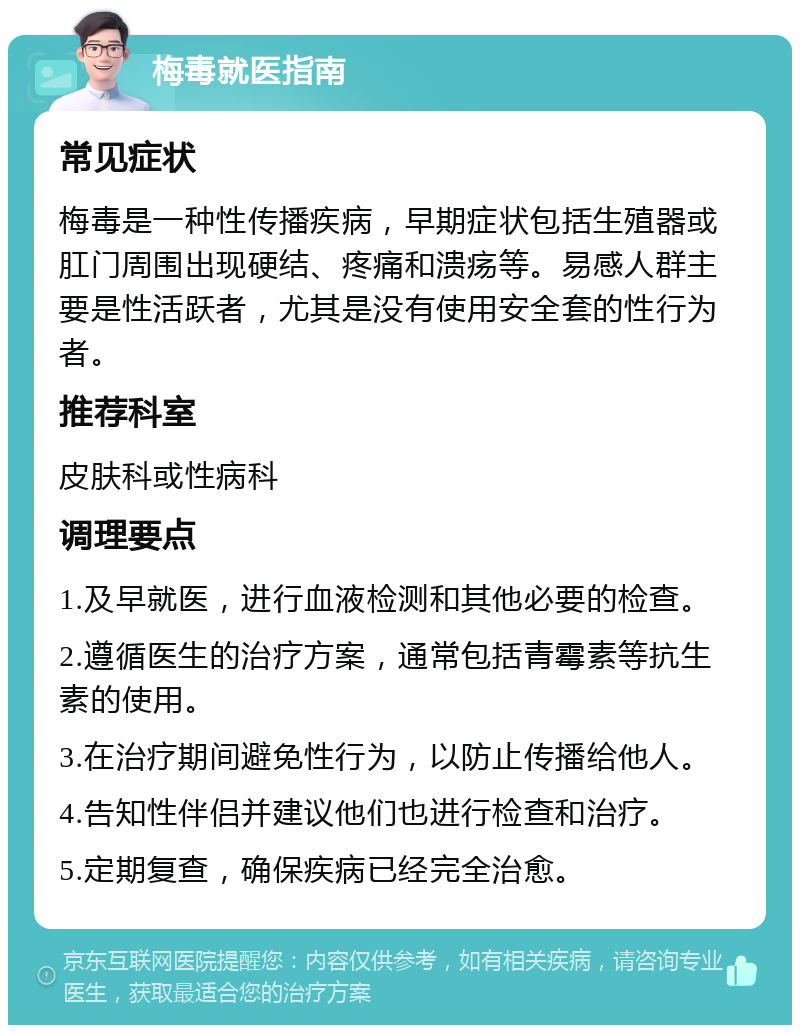 梅毒就医指南 常见症状 梅毒是一种性传播疾病，早期症状包括生殖器或肛门周围出现硬结、疼痛和溃疡等。易感人群主要是性活跃者，尤其是没有使用安全套的性行为者。 推荐科室 皮肤科或性病科 调理要点 1.及早就医，进行血液检测和其他必要的检查。 2.遵循医生的治疗方案，通常包括青霉素等抗生素的使用。 3.在治疗期间避免性行为，以防止传播给他人。 4.告知性伴侣并建议他们也进行检查和治疗。 5.定期复查，确保疾病已经完全治愈。