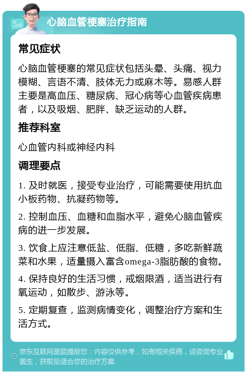 心脑血管梗塞治疗指南 常见症状 心脑血管梗塞的常见症状包括头晕、头痛、视力模糊、言语不清、肢体无力或麻木等。易感人群主要是高血压、糖尿病、冠心病等心血管疾病患者，以及吸烟、肥胖、缺乏运动的人群。 推荐科室 心血管内科或神经内科 调理要点 1. 及时就医，接受专业治疗，可能需要使用抗血小板药物、抗凝药物等。 2. 控制血压、血糖和血脂水平，避免心脑血管疾病的进一步发展。 3. 饮食上应注意低盐、低脂、低糖，多吃新鲜蔬菜和水果，适量摄入富含omega-3脂肪酸的食物。 4. 保持良好的生活习惯，戒烟限酒，适当进行有氧运动，如散步、游泳等。 5. 定期复查，监测病情变化，调整治疗方案和生活方式。