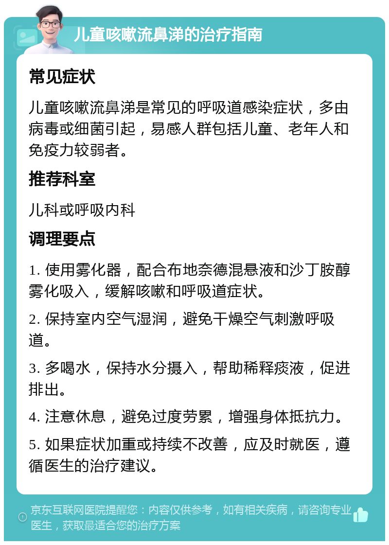 儿童咳嗽流鼻涕的治疗指南 常见症状 儿童咳嗽流鼻涕是常见的呼吸道感染症状，多由病毒或细菌引起，易感人群包括儿童、老年人和免疫力较弱者。 推荐科室 儿科或呼吸内科 调理要点 1. 使用雾化器，配合布地奈德混悬液和沙丁胺醇雾化吸入，缓解咳嗽和呼吸道症状。 2. 保持室内空气湿润，避免干燥空气刺激呼吸道。 3. 多喝水，保持水分摄入，帮助稀释痰液，促进排出。 4. 注意休息，避免过度劳累，增强身体抵抗力。 5. 如果症状加重或持续不改善，应及时就医，遵循医生的治疗建议。