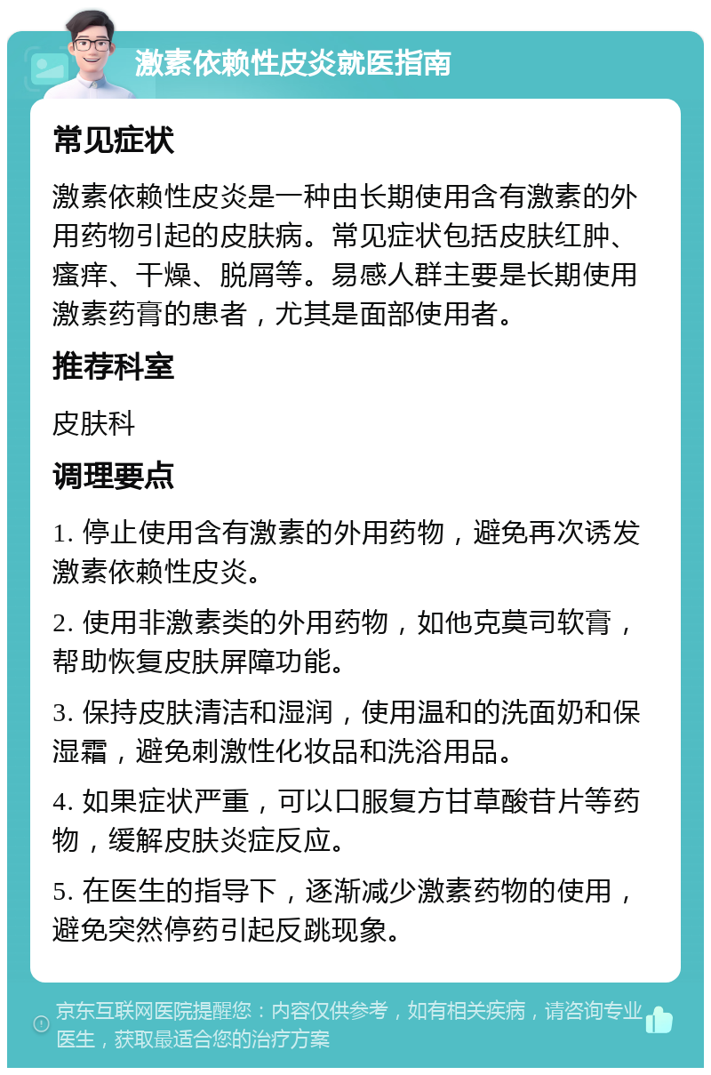 激素依赖性皮炎就医指南 常见症状 激素依赖性皮炎是一种由长期使用含有激素的外用药物引起的皮肤病。常见症状包括皮肤红肿、瘙痒、干燥、脱屑等。易感人群主要是长期使用激素药膏的患者，尤其是面部使用者。 推荐科室 皮肤科 调理要点 1. 停止使用含有激素的外用药物，避免再次诱发激素依赖性皮炎。 2. 使用非激素类的外用药物，如他克莫司软膏，帮助恢复皮肤屏障功能。 3. 保持皮肤清洁和湿润，使用温和的洗面奶和保湿霜，避免刺激性化妆品和洗浴用品。 4. 如果症状严重，可以口服复方甘草酸苷片等药物，缓解皮肤炎症反应。 5. 在医生的指导下，逐渐减少激素药物的使用，避免突然停药引起反跳现象。