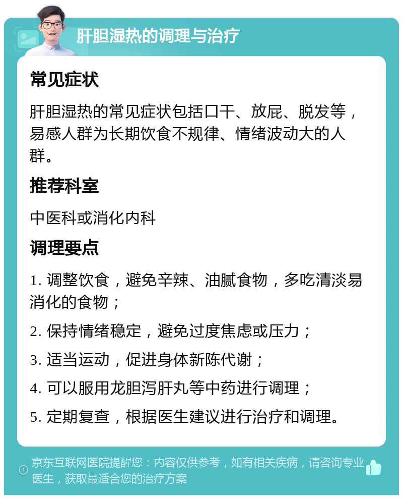 肝胆湿热的调理与治疗 常见症状 肝胆湿热的常见症状包括口干、放屁、脱发等，易感人群为长期饮食不规律、情绪波动大的人群。 推荐科室 中医科或消化内科 调理要点 1. 调整饮食，避免辛辣、油腻食物，多吃清淡易消化的食物； 2. 保持情绪稳定，避免过度焦虑或压力； 3. 适当运动，促进身体新陈代谢； 4. 可以服用龙胆泻肝丸等中药进行调理； 5. 定期复查，根据医生建议进行治疗和调理。