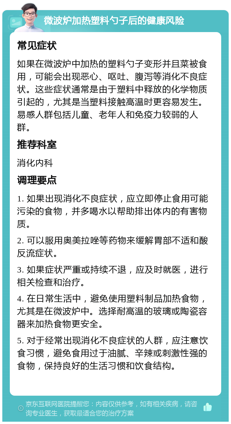 微波炉加热塑料勺子后的健康风险 常见症状 如果在微波炉中加热的塑料勺子变形并且菜被食用，可能会出现恶心、呕吐、腹泻等消化不良症状。这些症状通常是由于塑料中释放的化学物质引起的，尤其是当塑料接触高温时更容易发生。易感人群包括儿童、老年人和免疫力较弱的人群。 推荐科室 消化内科 调理要点 1. 如果出现消化不良症状，应立即停止食用可能污染的食物，并多喝水以帮助排出体内的有害物质。 2. 可以服用奥美拉唑等药物来缓解胃部不适和酸反流症状。 3. 如果症状严重或持续不退，应及时就医，进行相关检查和治疗。 4. 在日常生活中，避免使用塑料制品加热食物，尤其是在微波炉中。选择耐高温的玻璃或陶瓷容器来加热食物更安全。 5. 对于经常出现消化不良症状的人群，应注意饮食习惯，避免食用过于油腻、辛辣或刺激性强的食物，保持良好的生活习惯和饮食结构。