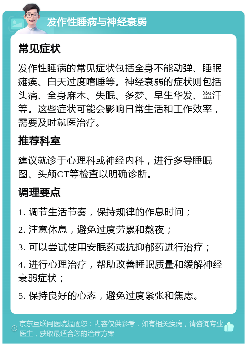 发作性睡病与神经衰弱 常见症状 发作性睡病的常见症状包括全身不能动弹、睡眠瘫痪、白天过度嗜睡等。神经衰弱的症状则包括头痛、全身麻木、失眠、多梦、早生华发、盗汗等。这些症状可能会影响日常生活和工作效率，需要及时就医治疗。 推荐科室 建议就诊于心理科或神经内科，进行多导睡眠图、头颅CT等检查以明确诊断。 调理要点 1. 调节生活节奏，保持规律的作息时间； 2. 注意休息，避免过度劳累和熬夜； 3. 可以尝试使用安眠药或抗抑郁药进行治疗； 4. 进行心理治疗，帮助改善睡眠质量和缓解神经衰弱症状； 5. 保持良好的心态，避免过度紧张和焦虑。