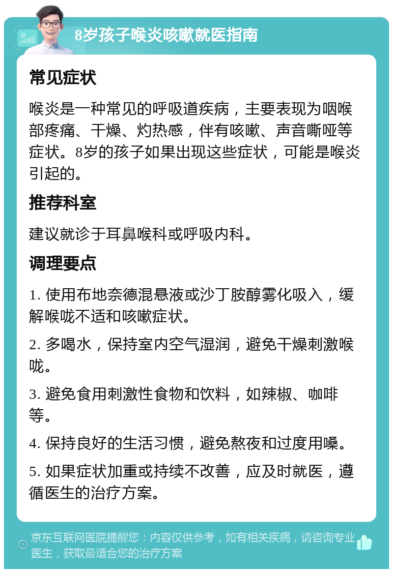 8岁孩子喉炎咳嗽就医指南 常见症状 喉炎是一种常见的呼吸道疾病，主要表现为咽喉部疼痛、干燥、灼热感，伴有咳嗽、声音嘶哑等症状。8岁的孩子如果出现这些症状，可能是喉炎引起的。 推荐科室 建议就诊于耳鼻喉科或呼吸内科。 调理要点 1. 使用布地奈德混悬液或沙丁胺醇雾化吸入，缓解喉咙不适和咳嗽症状。 2. 多喝水，保持室内空气湿润，避免干燥刺激喉咙。 3. 避免食用刺激性食物和饮料，如辣椒、咖啡等。 4. 保持良好的生活习惯，避免熬夜和过度用嗓。 5. 如果症状加重或持续不改善，应及时就医，遵循医生的治疗方案。