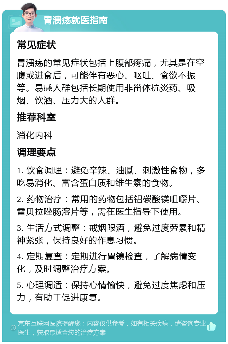 胃溃疡就医指南 常见症状 胃溃疡的常见症状包括上腹部疼痛，尤其是在空腹或进食后，可能伴有恶心、呕吐、食欲不振等。易感人群包括长期使用非甾体抗炎药、吸烟、饮酒、压力大的人群。 推荐科室 消化内科 调理要点 1. 饮食调理：避免辛辣、油腻、刺激性食物，多吃易消化、富含蛋白质和维生素的食物。 2. 药物治疗：常用的药物包括铝碳酸镁咀嚼片、雷贝拉唑肠溶片等，需在医生指导下使用。 3. 生活方式调整：戒烟限酒，避免过度劳累和精神紧张，保持良好的作息习惯。 4. 定期复查：定期进行胃镜检查，了解病情变化，及时调整治疗方案。 5. 心理调适：保持心情愉快，避免过度焦虑和压力，有助于促进康复。