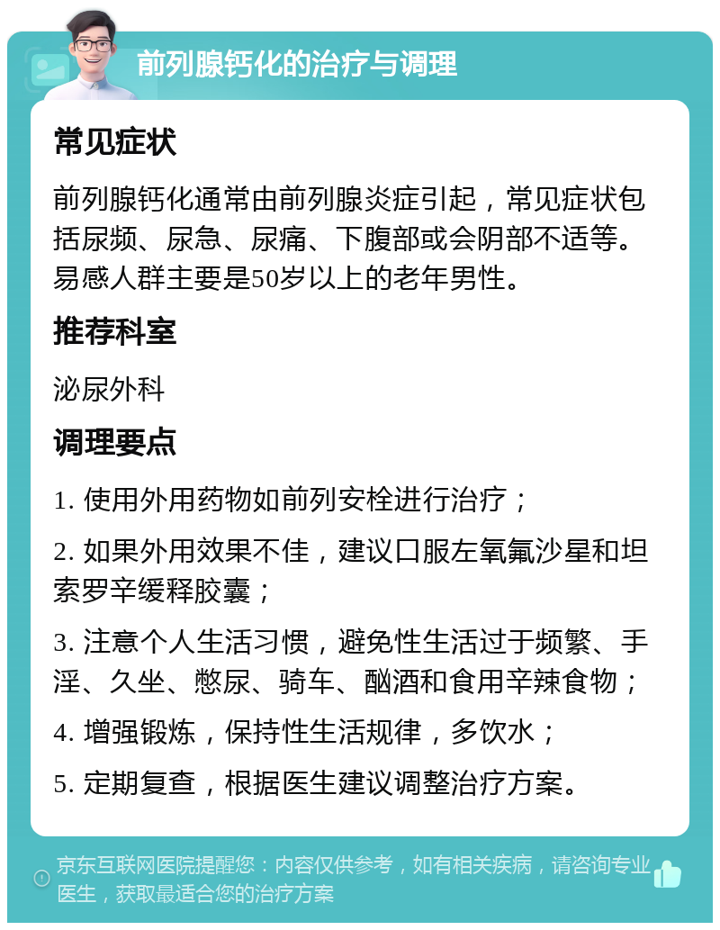 前列腺钙化的治疗与调理 常见症状 前列腺钙化通常由前列腺炎症引起，常见症状包括尿频、尿急、尿痛、下腹部或会阴部不适等。易感人群主要是50岁以上的老年男性。 推荐科室 泌尿外科 调理要点 1. 使用外用药物如前列安栓进行治疗； 2. 如果外用效果不佳，建议口服左氧氟沙星和坦索罗辛缓释胶囊； 3. 注意个人生活习惯，避免性生活过于频繁、手淫、久坐、憋尿、骑车、酗酒和食用辛辣食物； 4. 增强锻炼，保持性生活规律，多饮水； 5. 定期复查，根据医生建议调整治疗方案。