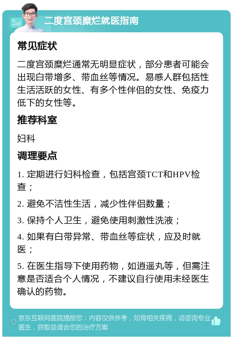 二度宫颈糜烂就医指南 常见症状 二度宫颈糜烂通常无明显症状，部分患者可能会出现白带增多、带血丝等情况。易感人群包括性生活活跃的女性、有多个性伴侣的女性、免疫力低下的女性等。 推荐科室 妇科 调理要点 1. 定期进行妇科检查，包括宫颈TCT和HPV检查； 2. 避免不洁性生活，减少性伴侣数量； 3. 保持个人卫生，避免使用刺激性洗液； 4. 如果有白带异常、带血丝等症状，应及时就医； 5. 在医生指导下使用药物，如逍遥丸等，但需注意是否适合个人情况，不建议自行使用未经医生确认的药物。