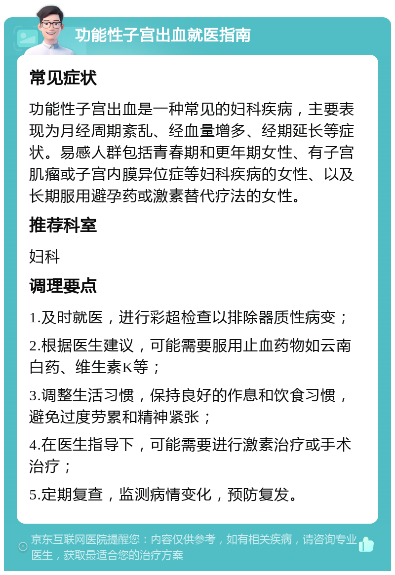 功能性子宫出血就医指南 常见症状 功能性子宫出血是一种常见的妇科疾病，主要表现为月经周期紊乱、经血量增多、经期延长等症状。易感人群包括青春期和更年期女性、有子宫肌瘤或子宫内膜异位症等妇科疾病的女性、以及长期服用避孕药或激素替代疗法的女性。 推荐科室 妇科 调理要点 1.及时就医，进行彩超检查以排除器质性病变； 2.根据医生建议，可能需要服用止血药物如云南白药、维生素K等； 3.调整生活习惯，保持良好的作息和饮食习惯，避免过度劳累和精神紧张； 4.在医生指导下，可能需要进行激素治疗或手术治疗； 5.定期复查，监测病情变化，预防复发。