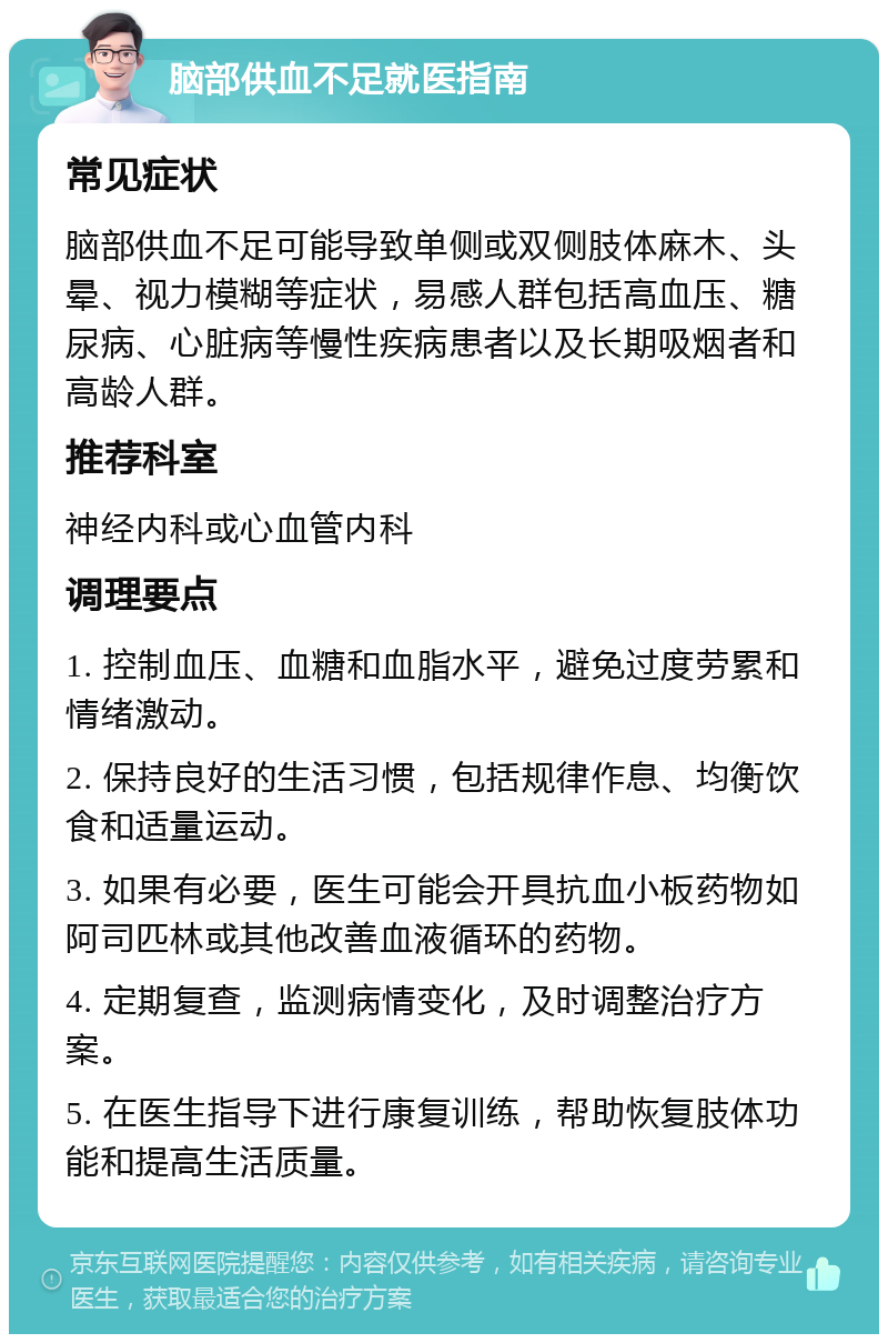 脑部供血不足就医指南 常见症状 脑部供血不足可能导致单侧或双侧肢体麻木、头晕、视力模糊等症状，易感人群包括高血压、糖尿病、心脏病等慢性疾病患者以及长期吸烟者和高龄人群。 推荐科室 神经内科或心血管内科 调理要点 1. 控制血压、血糖和血脂水平，避免过度劳累和情绪激动。 2. 保持良好的生活习惯，包括规律作息、均衡饮食和适量运动。 3. 如果有必要，医生可能会开具抗血小板药物如阿司匹林或其他改善血液循环的药物。 4. 定期复查，监测病情变化，及时调整治疗方案。 5. 在医生指导下进行康复训练，帮助恢复肢体功能和提高生活质量。