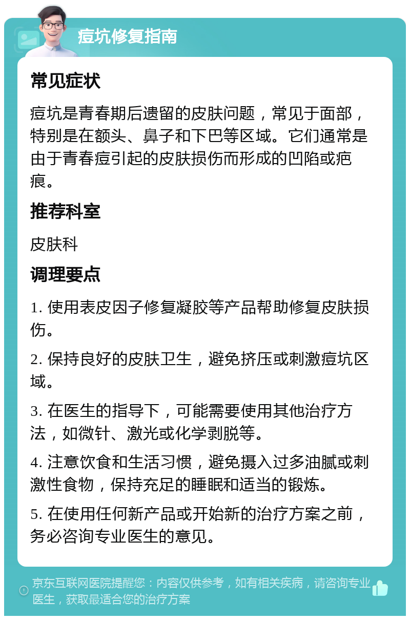 痘坑修复指南 常见症状 痘坑是青春期后遗留的皮肤问题，常见于面部，特别是在额头、鼻子和下巴等区域。它们通常是由于青春痘引起的皮肤损伤而形成的凹陷或疤痕。 推荐科室 皮肤科 调理要点 1. 使用表皮因子修复凝胶等产品帮助修复皮肤损伤。 2. 保持良好的皮肤卫生，避免挤压或刺激痘坑区域。 3. 在医生的指导下，可能需要使用其他治疗方法，如微针、激光或化学剥脱等。 4. 注意饮食和生活习惯，避免摄入过多油腻或刺激性食物，保持充足的睡眠和适当的锻炼。 5. 在使用任何新产品或开始新的治疗方案之前，务必咨询专业医生的意见。