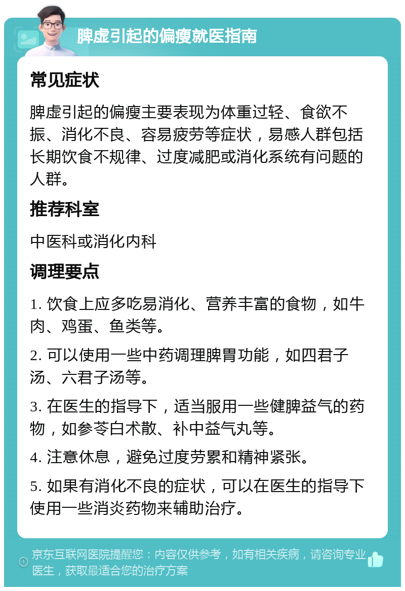 脾虚引起的偏瘦就医指南 常见症状 脾虚引起的偏瘦主要表现为体重过轻、食欲不振、消化不良、容易疲劳等症状，易感人群包括长期饮食不规律、过度减肥或消化系统有问题的人群。 推荐科室 中医科或消化内科 调理要点 1. 饮食上应多吃易消化、营养丰富的食物，如牛肉、鸡蛋、鱼类等。 2. 可以使用一些中药调理脾胃功能，如四君子汤、六君子汤等。 3. 在医生的指导下，适当服用一些健脾益气的药物，如参苓白术散、补中益气丸等。 4. 注意休息，避免过度劳累和精神紧张。 5. 如果有消化不良的症状，可以在医生的指导下使用一些消炎药物来辅助治疗。