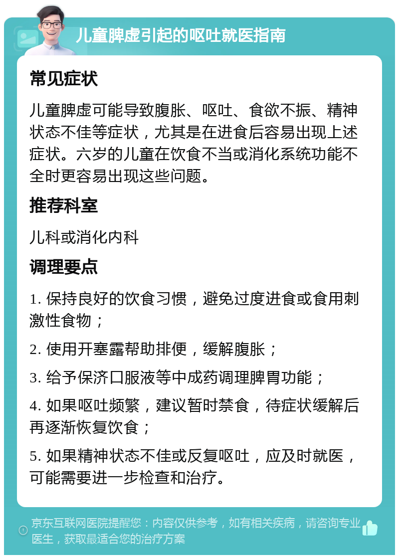 儿童脾虚引起的呕吐就医指南 常见症状 儿童脾虚可能导致腹胀、呕吐、食欲不振、精神状态不佳等症状，尤其是在进食后容易出现上述症状。六岁的儿童在饮食不当或消化系统功能不全时更容易出现这些问题。 推荐科室 儿科或消化内科 调理要点 1. 保持良好的饮食习惯，避免过度进食或食用刺激性食物； 2. 使用开塞露帮助排便，缓解腹胀； 3. 给予保济口服液等中成药调理脾胃功能； 4. 如果呕吐频繁，建议暂时禁食，待症状缓解后再逐渐恢复饮食； 5. 如果精神状态不佳或反复呕吐，应及时就医，可能需要进一步检查和治疗。