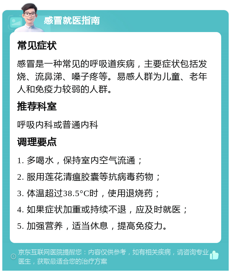 感冒就医指南 常见症状 感冒是一种常见的呼吸道疾病，主要症状包括发烧、流鼻涕、嗓子疼等。易感人群为儿童、老年人和免疫力较弱的人群。 推荐科室 呼吸内科或普通内科 调理要点 1. 多喝水，保持室内空气流通； 2. 服用莲花清瘟胶囊等抗病毒药物； 3. 体温超过38.5°C时，使用退烧药； 4. 如果症状加重或持续不退，应及时就医； 5. 加强营养，适当休息，提高免疫力。