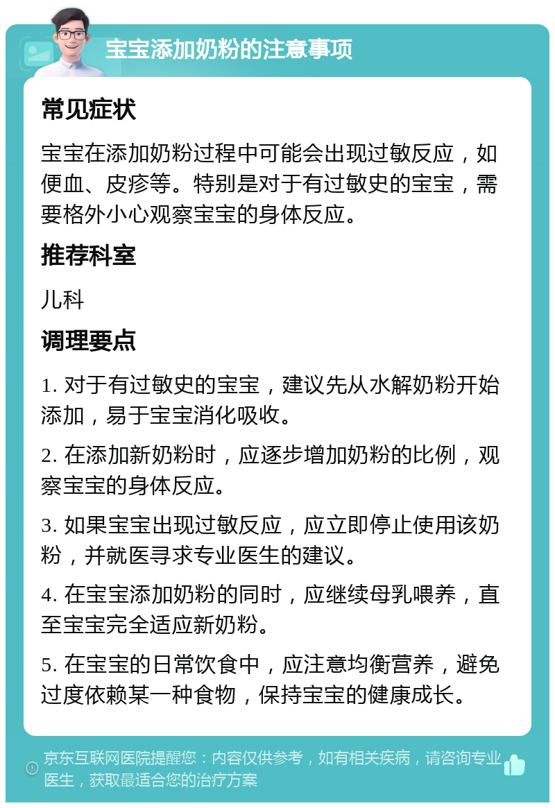 宝宝添加奶粉的注意事项 常见症状 宝宝在添加奶粉过程中可能会出现过敏反应，如便血、皮疹等。特别是对于有过敏史的宝宝，需要格外小心观察宝宝的身体反应。 推荐科室 儿科 调理要点 1. 对于有过敏史的宝宝，建议先从水解奶粉开始添加，易于宝宝消化吸收。 2. 在添加新奶粉时，应逐步增加奶粉的比例，观察宝宝的身体反应。 3. 如果宝宝出现过敏反应，应立即停止使用该奶粉，并就医寻求专业医生的建议。 4. 在宝宝添加奶粉的同时，应继续母乳喂养，直至宝宝完全适应新奶粉。 5. 在宝宝的日常饮食中，应注意均衡营养，避免过度依赖某一种食物，保持宝宝的健康成长。