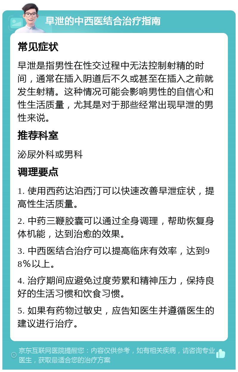 早泄的中西医结合治疗指南 常见症状 早泄是指男性在性交过程中无法控制射精的时间，通常在插入阴道后不久或甚至在插入之前就发生射精。这种情况可能会影响男性的自信心和性生活质量，尤其是对于那些经常出现早泄的男性来说。 推荐科室 泌尿外科或男科 调理要点 1. 使用西药达泊西汀可以快速改善早泄症状，提高性生活质量。 2. 中药三鞭胶囊可以通过全身调理，帮助恢复身体机能，达到治愈的效果。 3. 中西医结合治疗可以提高临床有效率，达到98％以上。 4. 治疗期间应避免过度劳累和精神压力，保持良好的生活习惯和饮食习惯。 5. 如果有药物过敏史，应告知医生并遵循医生的建议进行治疗。