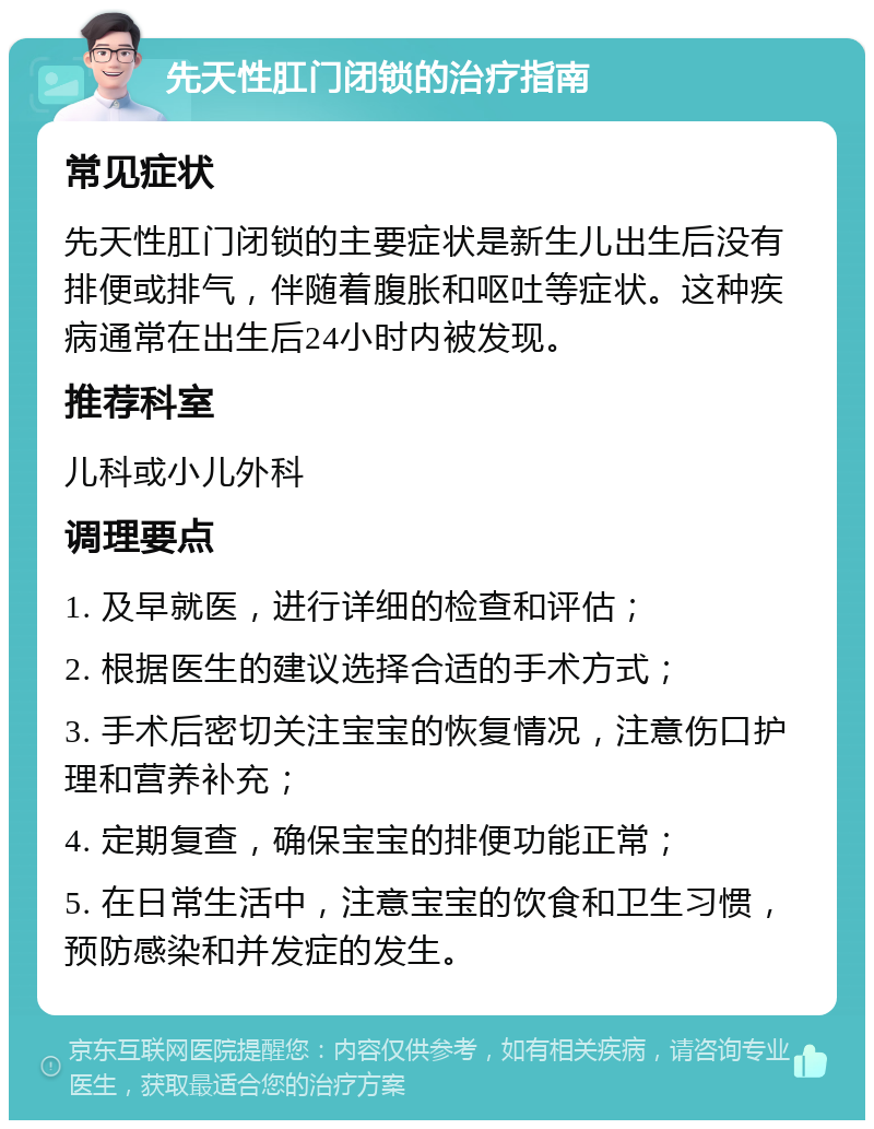 先天性肛门闭锁的治疗指南 常见症状 先天性肛门闭锁的主要症状是新生儿出生后没有排便或排气，伴随着腹胀和呕吐等症状。这种疾病通常在出生后24小时内被发现。 推荐科室 儿科或小儿外科 调理要点 1. 及早就医，进行详细的检查和评估； 2. 根据医生的建议选择合适的手术方式； 3. 手术后密切关注宝宝的恢复情况，注意伤口护理和营养补充； 4. 定期复查，确保宝宝的排便功能正常； 5. 在日常生活中，注意宝宝的饮食和卫生习惯，预防感染和并发症的发生。