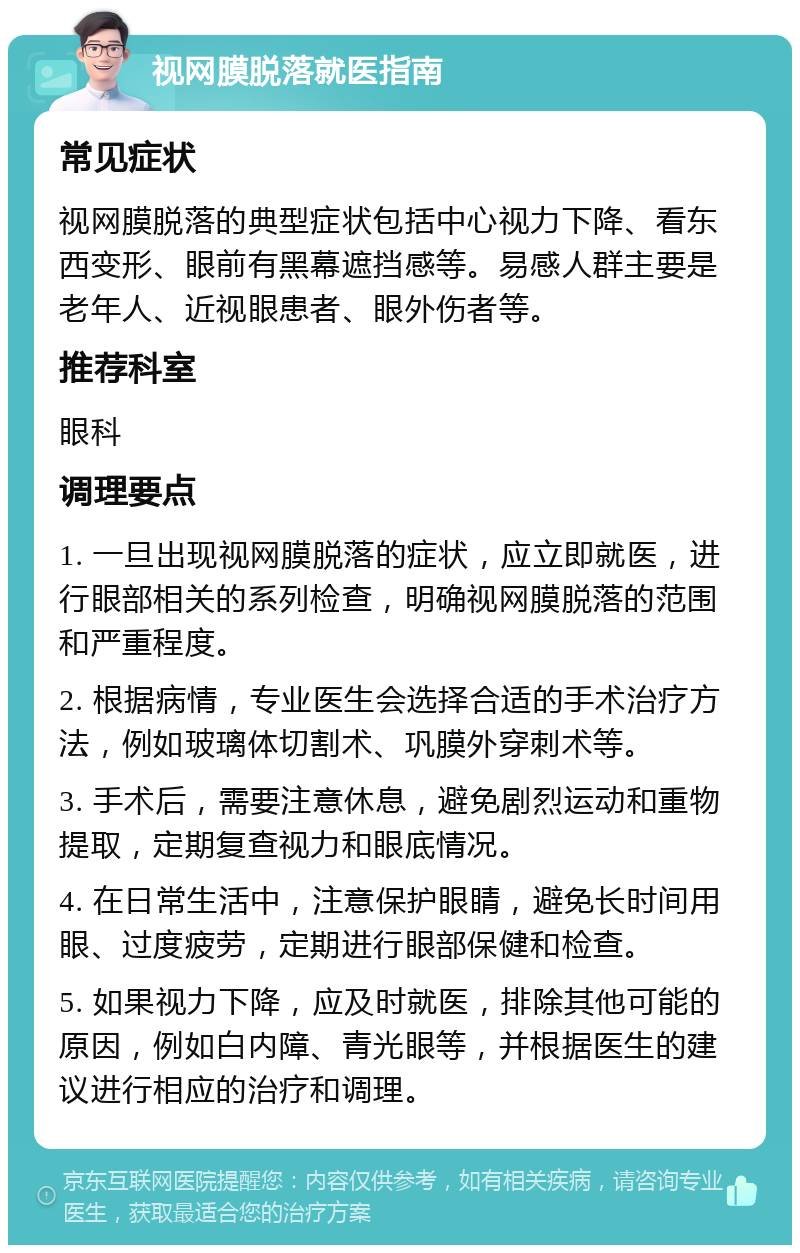 视网膜脱落就医指南 常见症状 视网膜脱落的典型症状包括中心视力下降、看东西变形、眼前有黑幕遮挡感等。易感人群主要是老年人、近视眼患者、眼外伤者等。 推荐科室 眼科 调理要点 1. 一旦出现视网膜脱落的症状，应立即就医，进行眼部相关的系列检查，明确视网膜脱落的范围和严重程度。 2. 根据病情，专业医生会选择合适的手术治疗方法，例如玻璃体切割术、巩膜外穿刺术等。 3. 手术后，需要注意休息，避免剧烈运动和重物提取，定期复查视力和眼底情况。 4. 在日常生活中，注意保护眼睛，避免长时间用眼、过度疲劳，定期进行眼部保健和检查。 5. 如果视力下降，应及时就医，排除其他可能的原因，例如白内障、青光眼等，并根据医生的建议进行相应的治疗和调理。