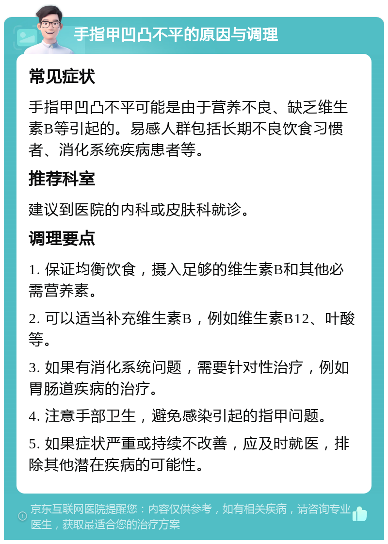 手指甲凹凸不平的原因与调理 常见症状 手指甲凹凸不平可能是由于营养不良、缺乏维生素B等引起的。易感人群包括长期不良饮食习惯者、消化系统疾病患者等。 推荐科室 建议到医院的内科或皮肤科就诊。 调理要点 1. 保证均衡饮食，摄入足够的维生素B和其他必需营养素。 2. 可以适当补充维生素B，例如维生素B12、叶酸等。 3. 如果有消化系统问题，需要针对性治疗，例如胃肠道疾病的治疗。 4. 注意手部卫生，避免感染引起的指甲问题。 5. 如果症状严重或持续不改善，应及时就医，排除其他潜在疾病的可能性。