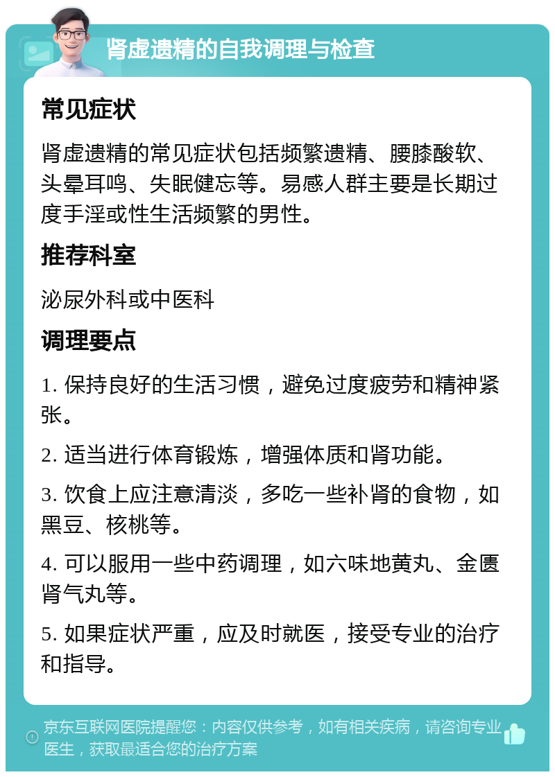 肾虚遗精的自我调理与检查 常见症状 肾虚遗精的常见症状包括频繁遗精、腰膝酸软、头晕耳鸣、失眠健忘等。易感人群主要是长期过度手淫或性生活频繁的男性。 推荐科室 泌尿外科或中医科 调理要点 1. 保持良好的生活习惯，避免过度疲劳和精神紧张。 2. 适当进行体育锻炼，增强体质和肾功能。 3. 饮食上应注意清淡，多吃一些补肾的食物，如黑豆、核桃等。 4. 可以服用一些中药调理，如六味地黄丸、金匮肾气丸等。 5. 如果症状严重，应及时就医，接受专业的治疗和指导。