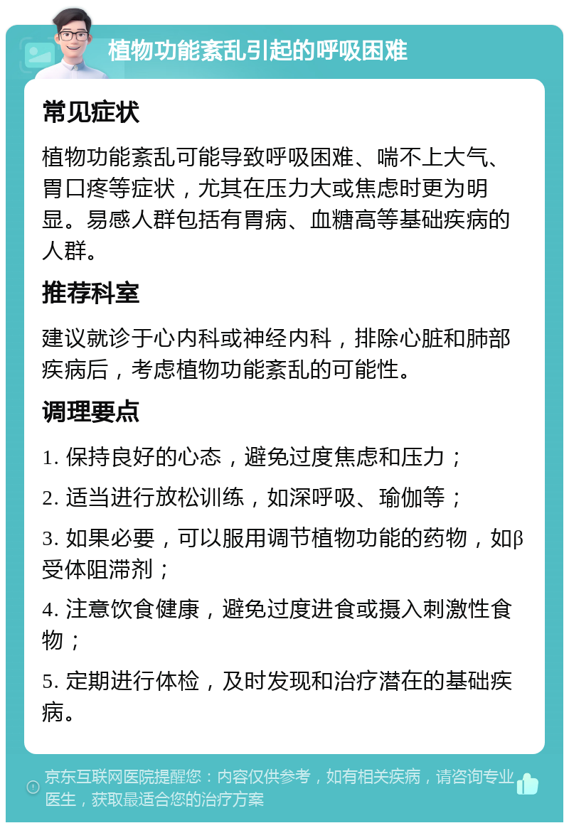植物功能紊乱引起的呼吸困难 常见症状 植物功能紊乱可能导致呼吸困难、喘不上大气、胃口疼等症状，尤其在压力大或焦虑时更为明显。易感人群包括有胃病、血糖高等基础疾病的人群。 推荐科室 建议就诊于心内科或神经内科，排除心脏和肺部疾病后，考虑植物功能紊乱的可能性。 调理要点 1. 保持良好的心态，避免过度焦虑和压力； 2. 适当进行放松训练，如深呼吸、瑜伽等； 3. 如果必要，可以服用调节植物功能的药物，如β受体阻滞剂； 4. 注意饮食健康，避免过度进食或摄入刺激性食物； 5. 定期进行体检，及时发现和治疗潜在的基础疾病。