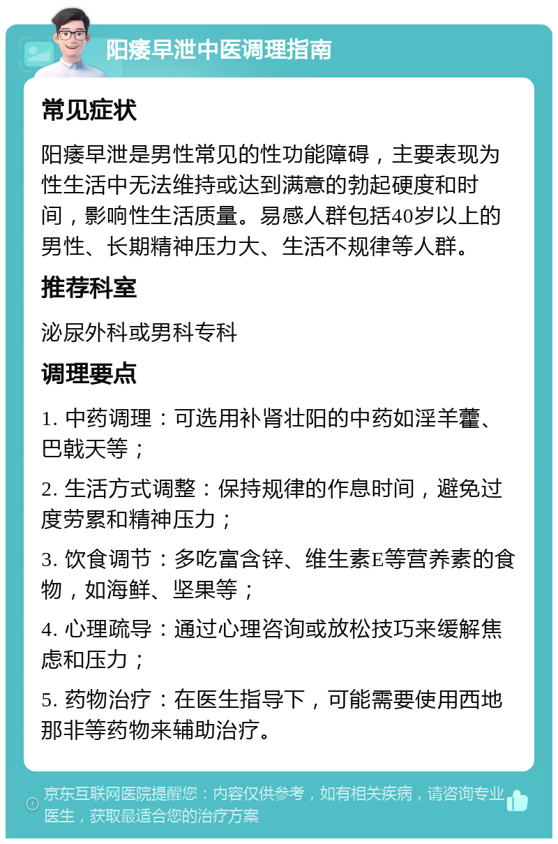 阳痿早泄中医调理指南 常见症状 阳痿早泄是男性常见的性功能障碍，主要表现为性生活中无法维持或达到满意的勃起硬度和时间，影响性生活质量。易感人群包括40岁以上的男性、长期精神压力大、生活不规律等人群。 推荐科室 泌尿外科或男科专科 调理要点 1. 中药调理：可选用补肾壮阳的中药如淫羊藿、巴戟天等； 2. 生活方式调整：保持规律的作息时间，避免过度劳累和精神压力； 3. 饮食调节：多吃富含锌、维生素E等营养素的食物，如海鲜、坚果等； 4. 心理疏导：通过心理咨询或放松技巧来缓解焦虑和压力； 5. 药物治疗：在医生指导下，可能需要使用西地那非等药物来辅助治疗。