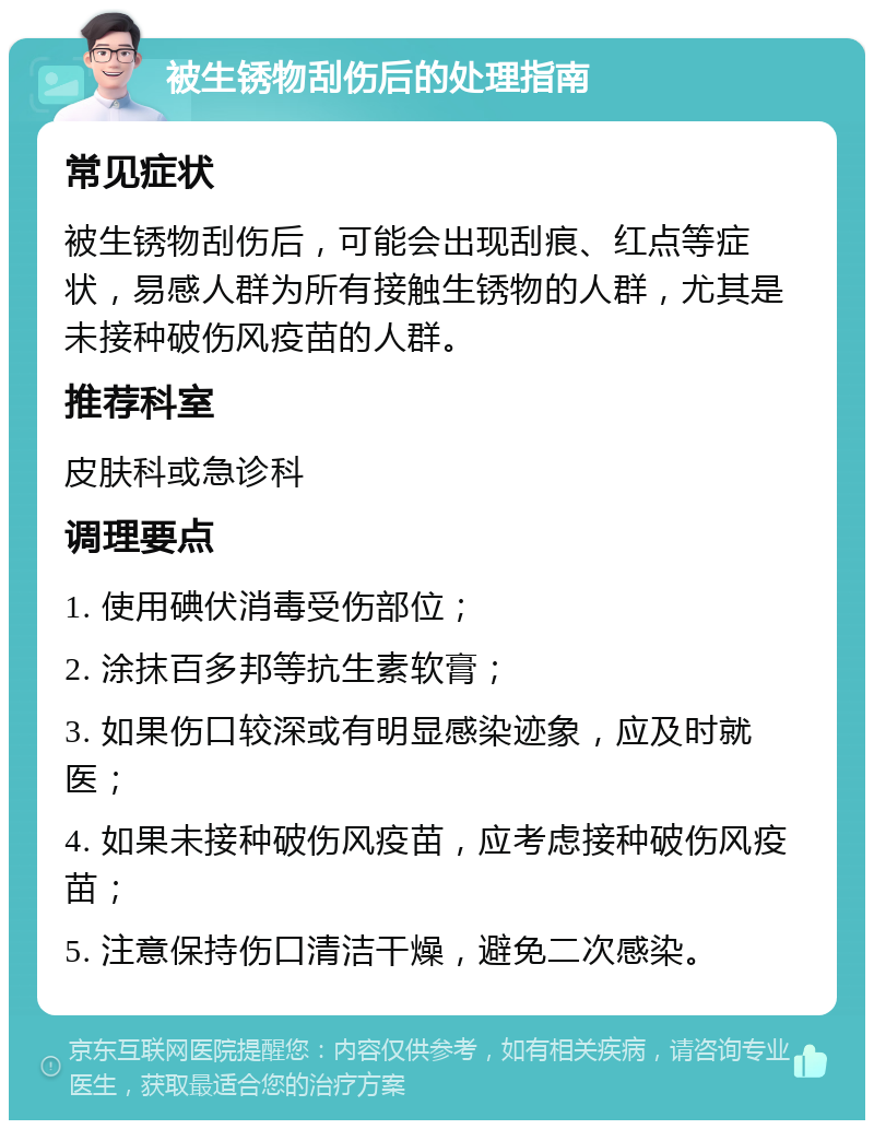 被生锈物刮伤后的处理指南 常见症状 被生锈物刮伤后，可能会出现刮痕、红点等症状，易感人群为所有接触生锈物的人群，尤其是未接种破伤风疫苗的人群。 推荐科室 皮肤科或急诊科 调理要点 1. 使用碘伏消毒受伤部位； 2. 涂抹百多邦等抗生素软膏； 3. 如果伤口较深或有明显感染迹象，应及时就医； 4. 如果未接种破伤风疫苗，应考虑接种破伤风疫苗； 5. 注意保持伤口清洁干燥，避免二次感染。