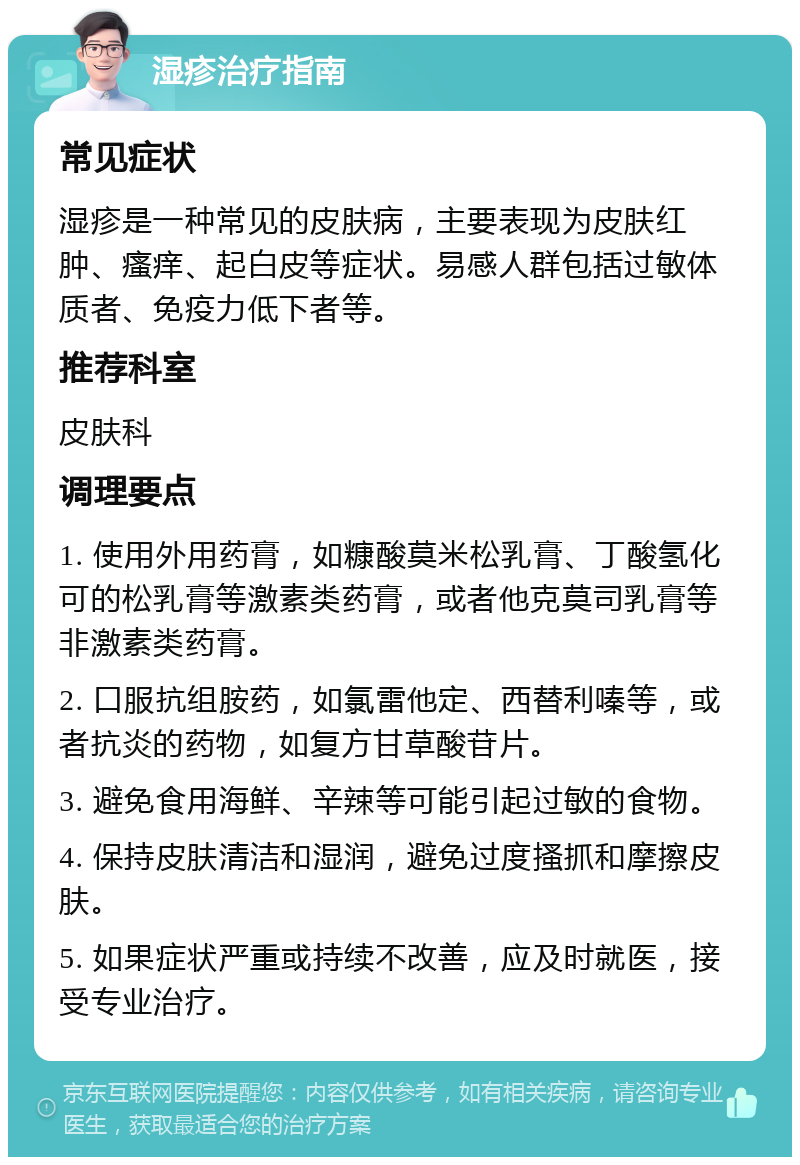 湿疹治疗指南 常见症状 湿疹是一种常见的皮肤病，主要表现为皮肤红肿、瘙痒、起白皮等症状。易感人群包括过敏体质者、免疫力低下者等。 推荐科室 皮肤科 调理要点 1. 使用外用药膏，如糠酸莫米松乳膏、丁酸氢化可的松乳膏等激素类药膏，或者他克莫司乳膏等非激素类药膏。 2. 口服抗组胺药，如氯雷他定、西替利嗪等，或者抗炎的药物，如复方甘草酸苷片。 3. 避免食用海鲜、辛辣等可能引起过敏的食物。 4. 保持皮肤清洁和湿润，避免过度搔抓和摩擦皮肤。 5. 如果症状严重或持续不改善，应及时就医，接受专业治疗。