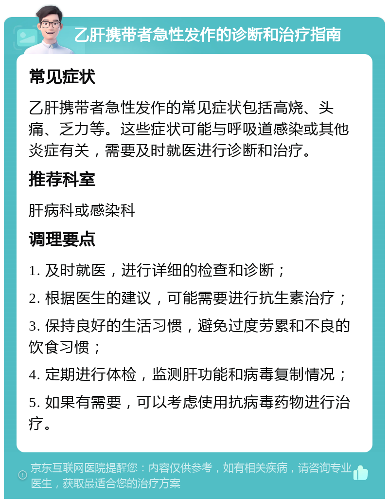 乙肝携带者急性发作的诊断和治疗指南 常见症状 乙肝携带者急性发作的常见症状包括高烧、头痛、乏力等。这些症状可能与呼吸道感染或其他炎症有关，需要及时就医进行诊断和治疗。 推荐科室 肝病科或感染科 调理要点 1. 及时就医，进行详细的检查和诊断； 2. 根据医生的建议，可能需要进行抗生素治疗； 3. 保持良好的生活习惯，避免过度劳累和不良的饮食习惯； 4. 定期进行体检，监测肝功能和病毒复制情况； 5. 如果有需要，可以考虑使用抗病毒药物进行治疗。