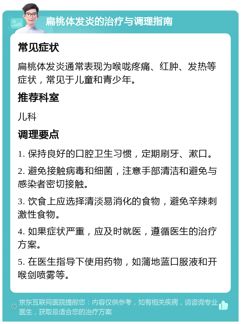 扁桃体发炎的治疗与调理指南 常见症状 扁桃体发炎通常表现为喉咙疼痛、红肿、发热等症状，常见于儿童和青少年。 推荐科室 儿科 调理要点 1. 保持良好的口腔卫生习惯，定期刷牙、漱口。 2. 避免接触病毒和细菌，注意手部清洁和避免与感染者密切接触。 3. 饮食上应选择清淡易消化的食物，避免辛辣刺激性食物。 4. 如果症状严重，应及时就医，遵循医生的治疗方案。 5. 在医生指导下使用药物，如蒲地蓝口服液和开喉剑喷雾等。