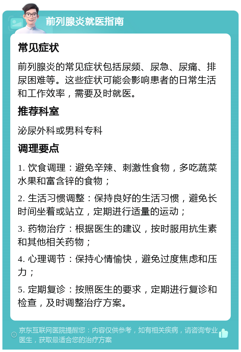 前列腺炎就医指南 常见症状 前列腺炎的常见症状包括尿频、尿急、尿痛、排尿困难等。这些症状可能会影响患者的日常生活和工作效率，需要及时就医。 推荐科室 泌尿外科或男科专科 调理要点 1. 饮食调理：避免辛辣、刺激性食物，多吃蔬菜水果和富含锌的食物； 2. 生活习惯调整：保持良好的生活习惯，避免长时间坐着或站立，定期进行适量的运动； 3. 药物治疗：根据医生的建议，按时服用抗生素和其他相关药物； 4. 心理调节：保持心情愉快，避免过度焦虑和压力； 5. 定期复诊：按照医生的要求，定期进行复诊和检查，及时调整治疗方案。