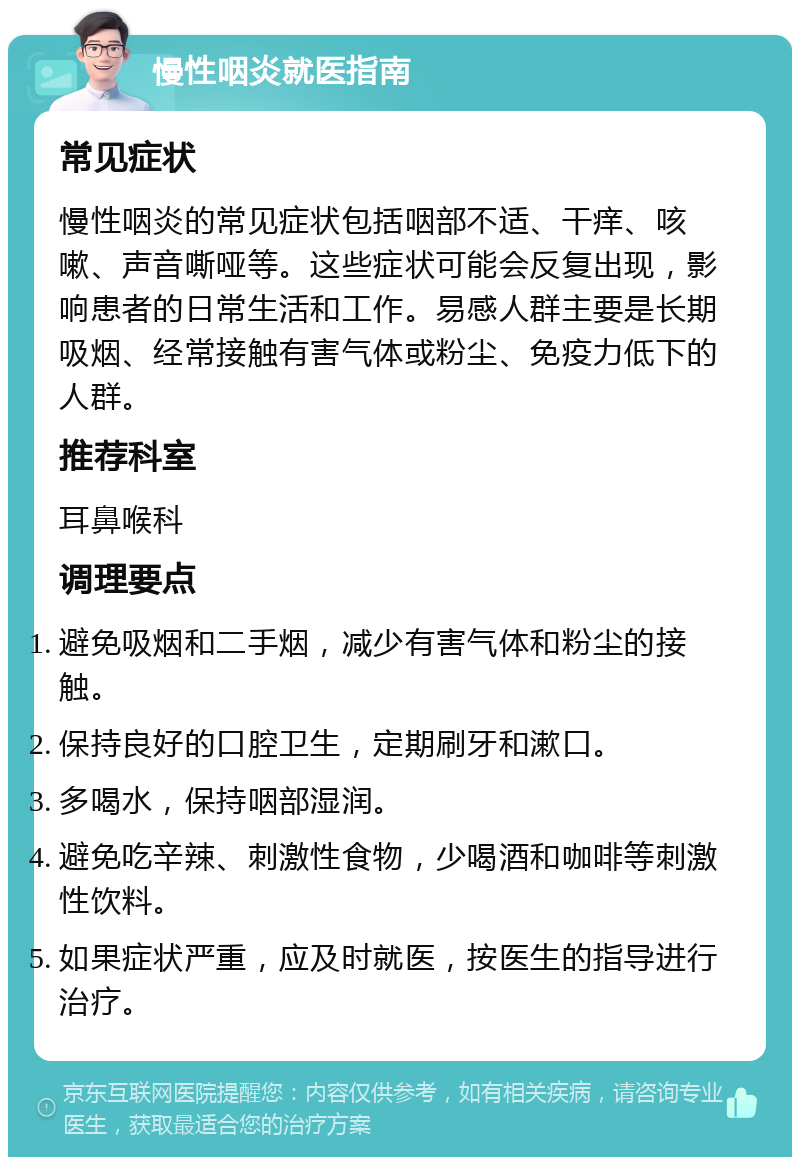 慢性咽炎就医指南 常见症状 慢性咽炎的常见症状包括咽部不适、干痒、咳嗽、声音嘶哑等。这些症状可能会反复出现，影响患者的日常生活和工作。易感人群主要是长期吸烟、经常接触有害气体或粉尘、免疫力低下的人群。 推荐科室 耳鼻喉科 调理要点 避免吸烟和二手烟，减少有害气体和粉尘的接触。 保持良好的口腔卫生，定期刷牙和漱口。 多喝水，保持咽部湿润。 避免吃辛辣、刺激性食物，少喝酒和咖啡等刺激性饮料。 如果症状严重，应及时就医，按医生的指导进行治疗。