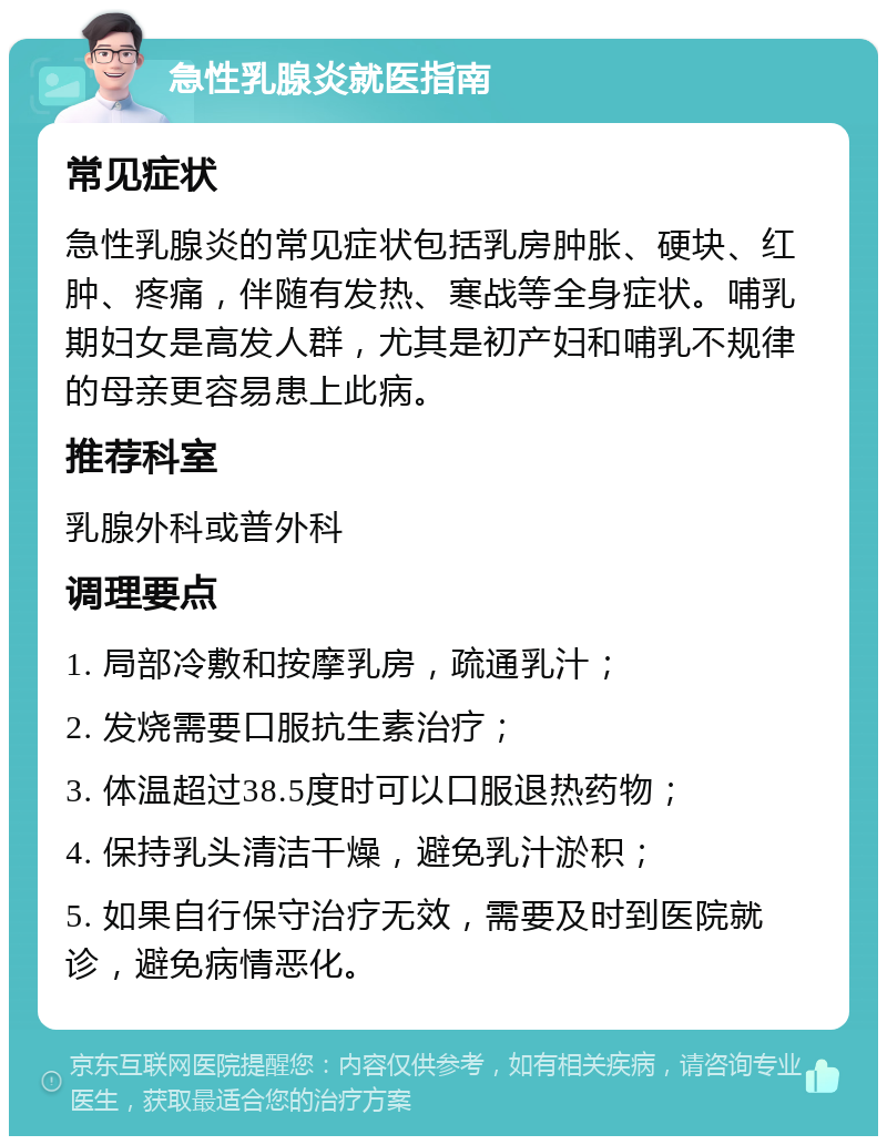 急性乳腺炎就医指南 常见症状 急性乳腺炎的常见症状包括乳房肿胀、硬块、红肿、疼痛，伴随有发热、寒战等全身症状。哺乳期妇女是高发人群，尤其是初产妇和哺乳不规律的母亲更容易患上此病。 推荐科室 乳腺外科或普外科 调理要点 1. 局部冷敷和按摩乳房，疏通乳汁； 2. 发烧需要口服抗生素治疗； 3. 体温超过38.5度时可以口服退热药物； 4. 保持乳头清洁干燥，避免乳汁淤积； 5. 如果自行保守治疗无效，需要及时到医院就诊，避免病情恶化。