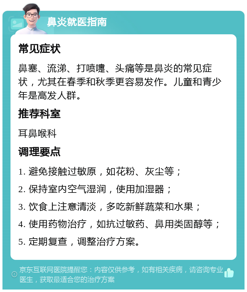 鼻炎就医指南 常见症状 鼻塞、流涕、打喷嚏、头痛等是鼻炎的常见症状，尤其在春季和秋季更容易发作。儿童和青少年是高发人群。 推荐科室 耳鼻喉科 调理要点 1. 避免接触过敏原，如花粉、灰尘等； 2. 保持室内空气湿润，使用加湿器； 3. 饮食上注意清淡，多吃新鲜蔬菜和水果； 4. 使用药物治疗，如抗过敏药、鼻用类固醇等； 5. 定期复查，调整治疗方案。