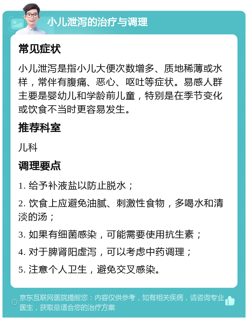 小儿泄泻的治疗与调理 常见症状 小儿泄泻是指小儿大便次数增多、质地稀薄或水样，常伴有腹痛、恶心、呕吐等症状。易感人群主要是婴幼儿和学龄前儿童，特别是在季节变化或饮食不当时更容易发生。 推荐科室 儿科 调理要点 1. 给予补液盐以防止脱水； 2. 饮食上应避免油腻、刺激性食物，多喝水和清淡的汤； 3. 如果有细菌感染，可能需要使用抗生素； 4. 对于脾肾阳虚泻，可以考虑中药调理； 5. 注意个人卫生，避免交叉感染。