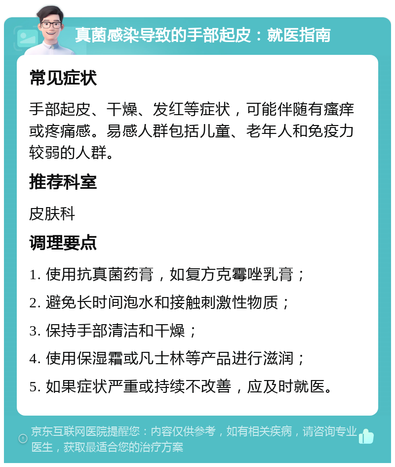 真菌感染导致的手部起皮：就医指南 常见症状 手部起皮、干燥、发红等症状，可能伴随有瘙痒或疼痛感。易感人群包括儿童、老年人和免疫力较弱的人群。 推荐科室 皮肤科 调理要点 1. 使用抗真菌药膏，如复方克霉唑乳膏； 2. 避免长时间泡水和接触刺激性物质； 3. 保持手部清洁和干燥； 4. 使用保湿霜或凡士林等产品进行滋润； 5. 如果症状严重或持续不改善，应及时就医。