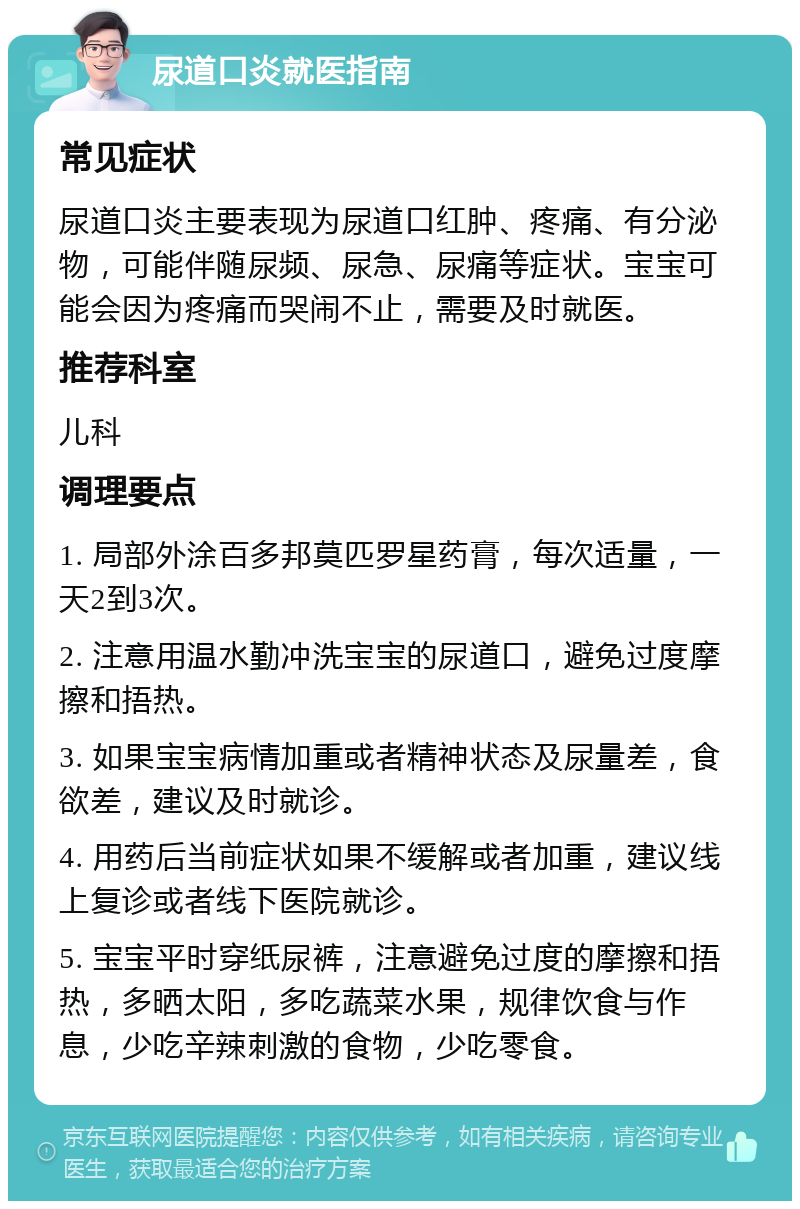 尿道口炎就医指南 常见症状 尿道口炎主要表现为尿道口红肿、疼痛、有分泌物，可能伴随尿频、尿急、尿痛等症状。宝宝可能会因为疼痛而哭闹不止，需要及时就医。 推荐科室 儿科 调理要点 1. 局部外涂百多邦莫匹罗星药膏，每次适量，一天2到3次。 2. 注意用温水勤冲洗宝宝的尿道口，避免过度摩擦和捂热。 3. 如果宝宝病情加重或者精神状态及尿量差，食欲差，建议及时就诊。 4. 用药后当前症状如果不缓解或者加重，建议线上复诊或者线下医院就诊。 5. 宝宝平时穿纸尿裤，注意避免过度的摩擦和捂热，多晒太阳，多吃蔬菜水果，规律饮食与作息，少吃辛辣刺激的食物，少吃零食。