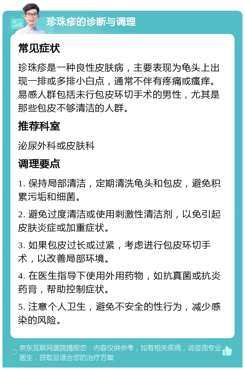 珍珠疹的诊断与调理 常见症状 珍珠疹是一种良性皮肤病，主要表现为龟头上出现一排或多排小白点，通常不伴有疼痛或瘙痒。易感人群包括未行包皮环切手术的男性，尤其是那些包皮不够清洁的人群。 推荐科室 泌尿外科或皮肤科 调理要点 1. 保持局部清洁，定期清洗龟头和包皮，避免积累污垢和细菌。 2. 避免过度清洁或使用刺激性清洁剂，以免引起皮肤炎症或加重症状。 3. 如果包皮过长或过紧，考虑进行包皮环切手术，以改善局部环境。 4. 在医生指导下使用外用药物，如抗真菌或抗炎药膏，帮助控制症状。 5. 注意个人卫生，避免不安全的性行为，减少感染的风险。