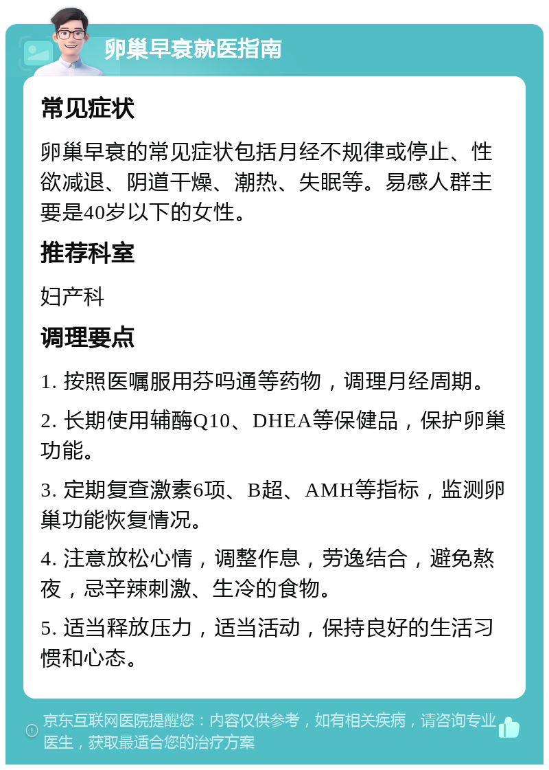 卵巢早衰就医指南 常见症状 卵巢早衰的常见症状包括月经不规律或停止、性欲减退、阴道干燥、潮热、失眠等。易感人群主要是40岁以下的女性。 推荐科室 妇产科 调理要点 1. 按照医嘱服用芬吗通等药物，调理月经周期。 2. 长期使用辅酶Q10、DHEA等保健品，保护卵巢功能。 3. 定期复查激素6项、B超、AMH等指标，监测卵巢功能恢复情况。 4. 注意放松心情，调整作息，劳逸结合，避免熬夜，忌辛辣刺激、生冷的食物。 5. 适当释放压力，适当活动，保持良好的生活习惯和心态。