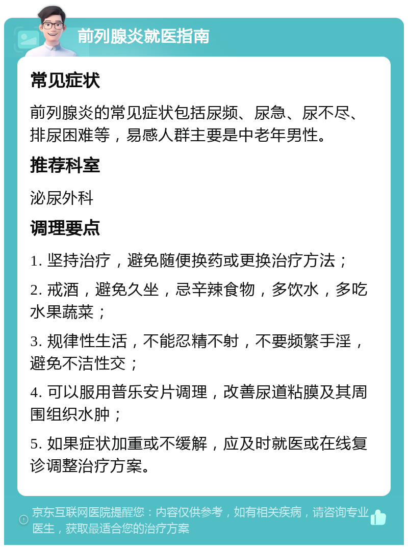 前列腺炎就医指南 常见症状 前列腺炎的常见症状包括尿频、尿急、尿不尽、排尿困难等，易感人群主要是中老年男性。 推荐科室 泌尿外科 调理要点 1. 坚持治疗，避免随便换药或更换治疗方法； 2. 戒酒，避免久坐，忌辛辣食物，多饮水，多吃水果蔬菜； 3. 规律性生活，不能忍精不射，不要频繁手淫，避免不洁性交； 4. 可以服用普乐安片调理，改善尿道粘膜及其周围组织水肿； 5. 如果症状加重或不缓解，应及时就医或在线复诊调整治疗方案。