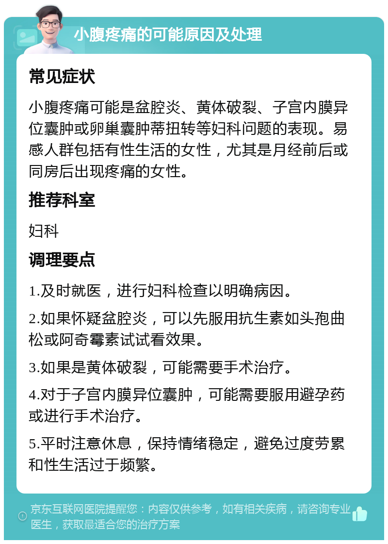 小腹疼痛的可能原因及处理 常见症状 小腹疼痛可能是盆腔炎、黄体破裂、子宫内膜异位囊肿或卵巢囊肿蒂扭转等妇科问题的表现。易感人群包括有性生活的女性，尤其是月经前后或同房后出现疼痛的女性。 推荐科室 妇科 调理要点 1.及时就医，进行妇科检查以明确病因。 2.如果怀疑盆腔炎，可以先服用抗生素如头孢曲松或阿奇霉素试试看效果。 3.如果是黄体破裂，可能需要手术治疗。 4.对于子宫内膜异位囊肿，可能需要服用避孕药或进行手术治疗。 5.平时注意休息，保持情绪稳定，避免过度劳累和性生活过于频繁。